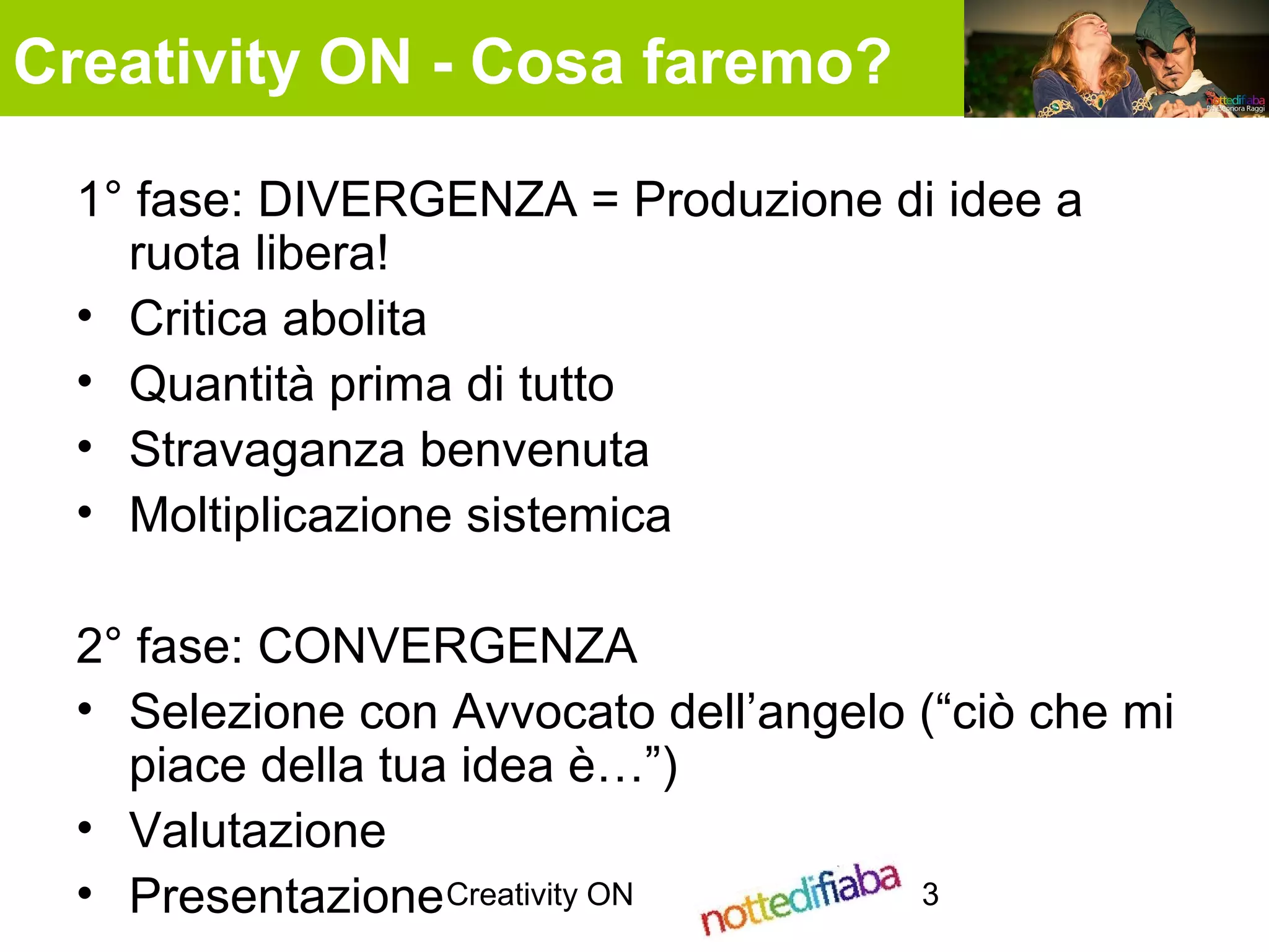 Creativity ON 3
1° fase: DIVERGENZA = Produzione di idee a
ruota libera!
• Critica abolita
• Quantità prima di tutto
• Stravaganza benvenuta
• Moltiplicazione sistemica
2° fase: CONVERGENZA
• Selezione con Avvocato dell’angelo (“ciò che mi
piace della tua idea è…”)
• Valutazione
• Presentazione
Creativity ON - Cosa faremo?
 