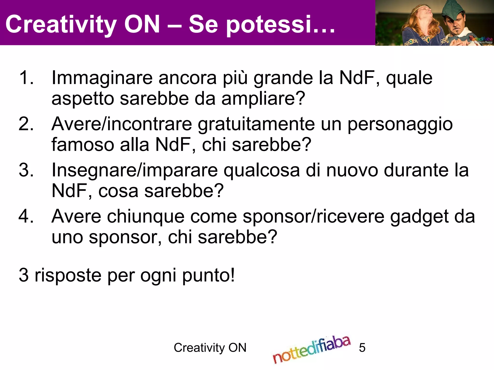 Creativity ON 5
Creativity ON – Se potessi…
1. Immaginare ancora più grande la NdF, quale
aspetto sarebbe da ampliare?
2. Avere/incontrare gratuitamente un personaggio
famoso alla NdF, chi sarebbe?
3. Insegnare/imparare qualcosa di nuovo durante la
NdF, cosa sarebbe?
4. Avere chiunque come sponsor/ricevere gadget da
uno sponsor, chi sarebbe?
3 risposte per ogni punto!
 