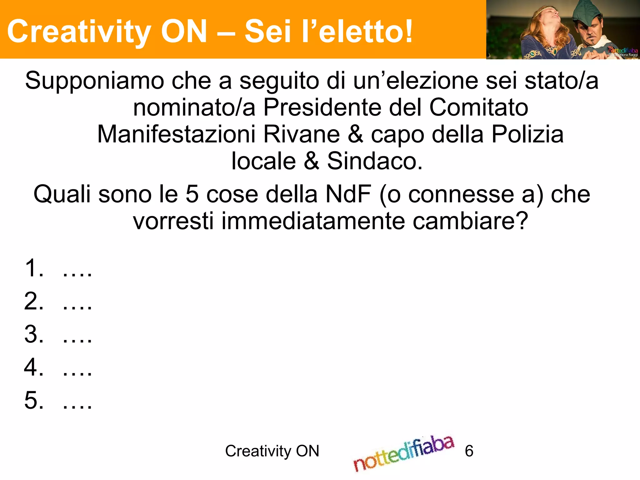 Creativity ON 6
Supponiamo che a seguito di un’elezione sei stato/a
nominato/a Presidente del Comitato
Manifestazioni Rivane & capo della Polizia
locale & Sindaco.
Quali sono le 5 cose della NdF (o connesse a) che
vorresti immediatamente cambiare?
1. ….
2. ….
3. ….
4. ….
5. ….
Creativity ON – Sei l’eletto!
 