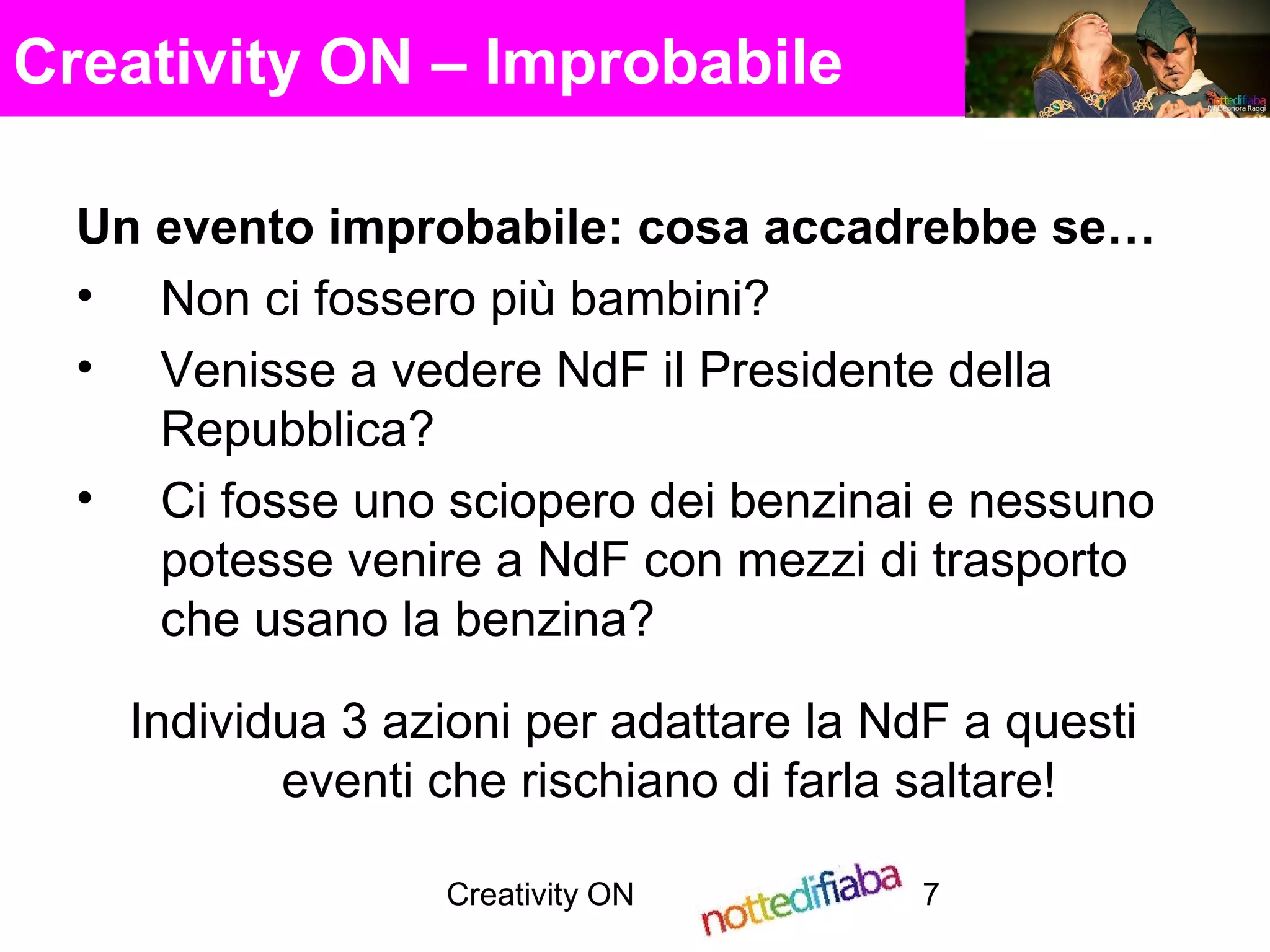 Creativity ON 7
Creativity ON – Improbabile
Un evento improbabile: cosa accadrebbe se…
• Non ci fossero più bambini?
• Venisse a vedere NdF il Presidente della
Repubblica?
• Ci fosse uno sciopero dei benzinai e nessuno
potesse venire a NdF con mezzi di trasporto
che usano la benzina?
Individua 3 azioni per adattare la NdF a questi
eventi che rischiano di farla saltare!
 
