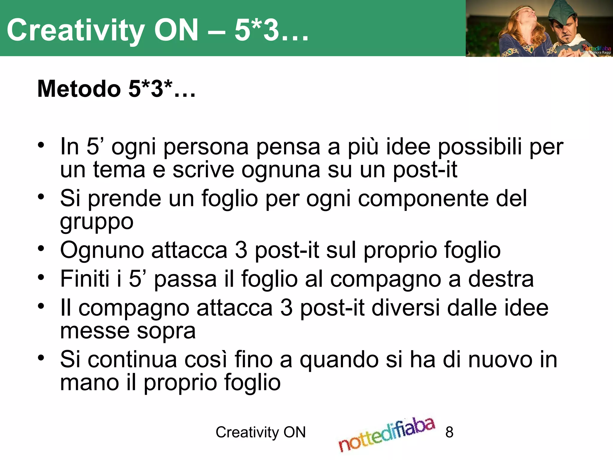Creativity ON 8
Creativity ON – 5*3…
Metodo 5*3*…
• In 5’ ogni persona pensa a più idee possibili per
un tema e scrive ognuna su un post-it
• Si prende un foglio per ogni componente del
gruppo
• Ognuno attacca 3 post-it sul proprio foglio
• Finiti i 5’ passa il foglio al compagno a destra
• Il compagno attacca 3 post-it diversi dalle idee
messe sopra
• Si continua così fino a quando si ha di nuovo in
mano il proprio foglio
 