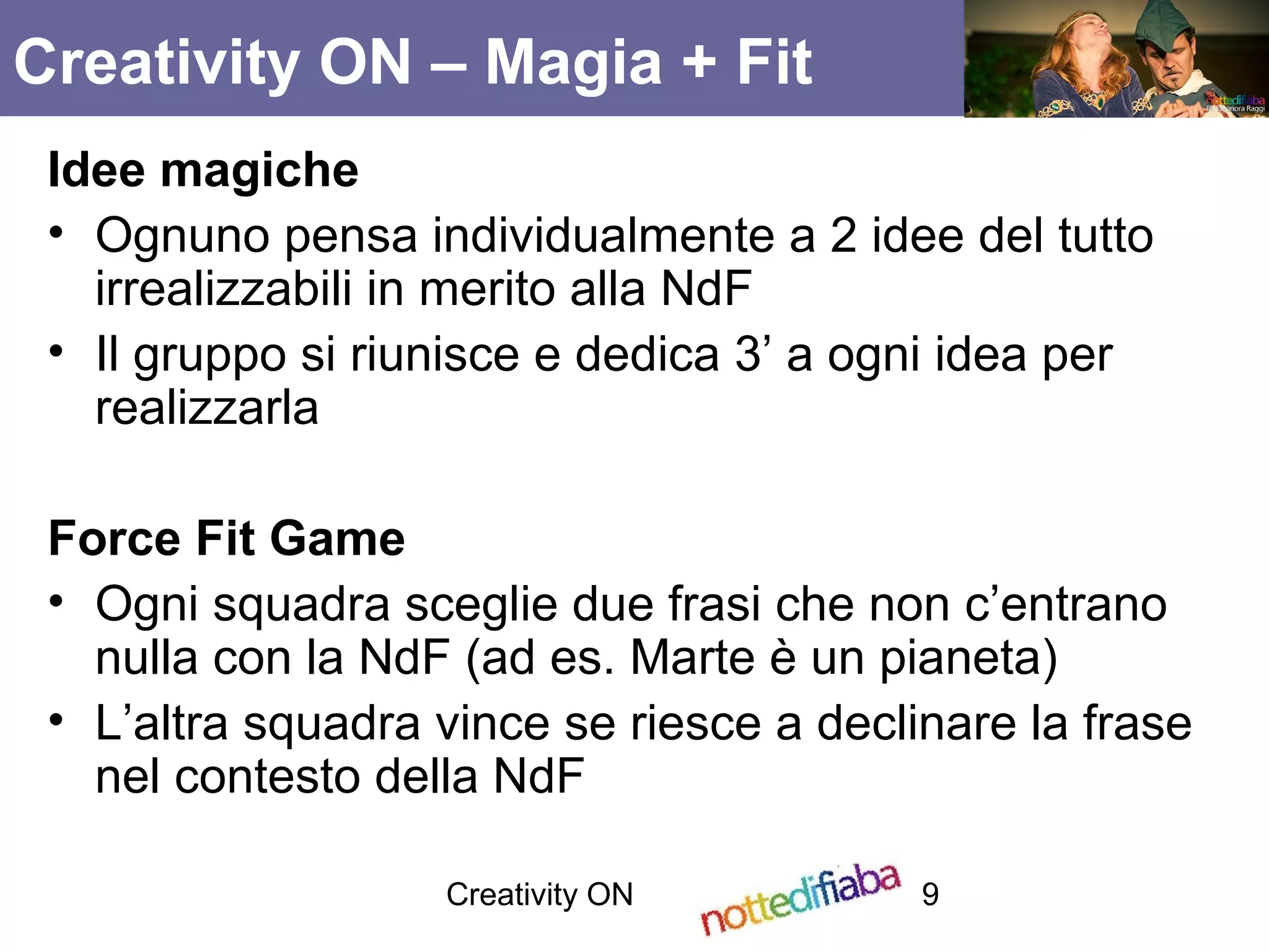 Creativity ON 9
Idee magiche
• Ognuno pensa individualmente a 2 idee del tutto
irrealizzabili in merito alla NdF
• Il gruppo si riunisce e dedica 3’ a ogni idea per
realizzarla
Force Fit Game
• Ogni squadra sceglie due frasi che non c’entrano
nulla con la NdF (ad es. Marte è un pianeta)
• L’altra squadra vince se riesce a declinare la frase
nel contesto della NdF
Creativity ON – Magia + Fit
 