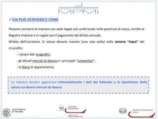 ✓CHI PUÒ ISCRIVERSI E COME

Possono iscriversi le imprese con sede legale e/o unità locale nella provincia di Lecco, iscritte al
Registro Imprese e in regola con il pagamento del diritto annuale.
All’atto dell’iscrizione, le stesse devono inserire (una sola volta) nella sezione "Input" del
cruscotto:
     - i propri dati anagrafici;
     - gli attuali mercati di sbocco e i principali "competitor”;
     - la filiera di appartenenza.



 Le imprese devono aggiornare trimestralmente i dati del fatturato e la ripartizione dello
 stesso sui diversi mercati di sbocco.
 