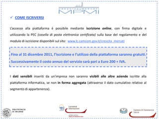  COME ISCRIVERSI

L’accesso alla piattaforma è possibile mediante iscrizione online, con firma digitale e
utilizzando la PEC (casella di posta elettronica certificata) sulla base del regolamento e del
modulo di iscrizione disponibili sul sito: www.lc.camcom.gov.it/crescita_mercati


Fino al 31 dicembre 2011, l’iscrizione e l’utilizzo della piattaforma saranno gratuiti.
Successivamente il costo annuo del servizio sarà pari a Euro 200 + IVA.


I dati sensibili inseriti da un'impresa non saranno visibili alle altre aziende iscritte alla
piattaforma informatica, se non in forma aggregata (attraverso il dato cumulativo relativo al
segmento di appartenenza).
 
