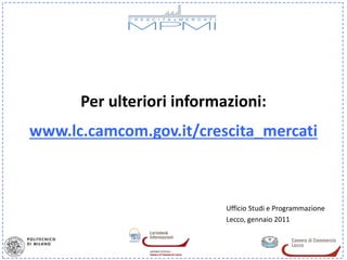 Per ulteriori informazioni:
www.lc.camcom.gov.it/crescita_mercati



                           Ufficio Studi e Programmazione
                           Lecco, gennaio 2011
 