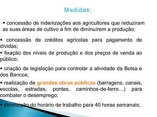 Medidas:

  concessão de indenizações aos agricultores que reduziram
 as suas áreas de cultivo a fim de diminuírem a produção;

 concessão de créditos agrícolas para pagamento de
dívidas;
 fixação dos níveis de produção e dos preços de venda ao
público;
 criação de legislação para controlar a atividade da Bolsa e
dos Bancos;
 realização de grandes obras públicas (barragens, canais,
escolas, estradas, pontes, caminhos-de-ferro…) para
combater o desemprego;
 diminuição do horário de trabalho para 40 horas semanais;
 