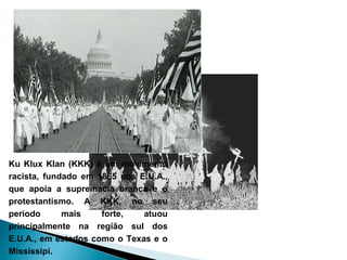 Ku Klux Klan (KKK) é um movimento
racista, fundado em 1865 nos E.U.A.,
que apoia a supremacia branca e o
protestantismo. A KKK, no seu
período      mais    forte,   atuou
principalmente na região sul dos
E.U.A., em estados como o Texas e o
Mississipi.
 