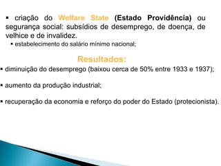  criação do Welfare State (Estado Providência) ou
 segurança social: subsídios de desemprego, de doença, de
 velhice e de invalidez.
    estabelecimento do salário mínimo nacional;

                          Resultados:
 diminuição do desemprego (baixou cerca de 50% entre 1933 e 1937);

 aumento da produção industrial;

 recuperação da economia e reforço do poder do Estado (protecionista).
 