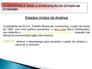 Estados Unidos da América

O presidente dos E.U.A., Franklin Roosevelt, incrementou, a partir de inícios
de 1933, uma nova política económica, o New Deal (Nova Distribuição),
que defendia o intervencionismo do Estado na economia baseada nas
teorias do economicista inglês John Keynes.

Objetivos: diminuir o desemprego para aumentar o poder de compra e,
          como tal, o consumo.
 