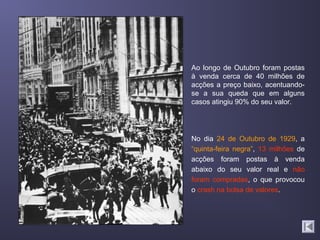 Ao longo de Outubro foram postas
à venda cerca de 40 milhões de
acções a preço baixo, acentuando-
se a sua queda que em alguns
casos atingiu 90% do seu valor.




No dia 24 de Outubro de 1929, a
“quinta-feira negra”, 13 milhões de
acções foram postas à venda
abaixo do seu valor real e não
foram compradas, o que provocou
o crash na bolsa de valores.
 