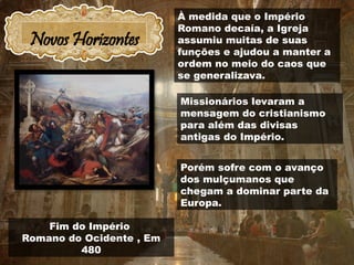 Novos Horizontes
Fim do Império
Romano do Ocidente , Em
480
À medida que o Império
Romano decaía, a Igreja
assumiu muitas de suas
funções e ajudou a manter a
ordem no meio do caos que
se generalizava.
Missionários levaram a
mensagem do cristianismo
para além das divisas
antigas do Império.
Porém sofre com o avanço
dos mulçumanos que
chegam a dominar parte da
Europa.
 