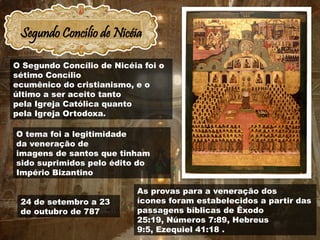 Segundo Concílio de Nicéia
24 de setembro a 23
de outubro de 787
As provas para a veneração dos
ícones foram estabelecidos a partir das
passagens bíblicas de Êxodo
25:19, Números 7:89, Hebreus
9:5, Ezequiel 41:18 .
O Segundo Concílio de Nicéia foi o
sétimo Concílio
ecumênico do cristianismo, e o
último a ser aceito tanto
pela Igreja Católica quanto
pela Igreja Ortodoxa.
O tema foi a legitimidade
da veneração de
imagens de santos que tinham
sido suprimidos pelo édito do
Império Bizantino
 