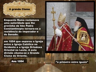A grande Cisma
Ano 1054 "o primeiro entre iguais"
Enquanto Roma reclamava
uma autoridade que lhe
provinha de São Pedro
Constantinopla tornara-se a
residência do Imperador e
do Senado.
em 1054 que separou a Igreja
entre a Igreja Católica no
Ocidente e a Igreja Ortodoxa
Oriental no Leste. A esta
divisão chama-se o Grande
Cisma do Oriente.
 