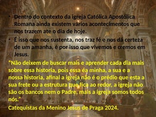 • Dentro do contexto da igreja Católica Apostólica
Romana ainda existem vários acontecimentos que
nos trazem ate o dia de hoje.
• É isso que nos sustenta, nos traz fé e nos dá certeza
de um amanha, é por isso que vivemos e cremos em
Jesus.
“Não deixem de buscar mais e aprender cada dia mais
sobre essa historia, pois essa éa minha, a sua e a
nossa historia, afinal a igreja não é o prédio que esta a
sua frete ou a estrutura que fica ao redor, a igreja não
são os bancos nem o Padre, mais a igreja somos todos
nós.”
Catequistas da Menino Jesus de Praga 2024.
 