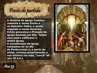 Ponto de partida
A História da Igreja Católica
remonta a Jesus Cristo e
ao Apóstolo Pedro, a quem,
segundo a nossa doutrina,
Cristo prometeu o Primado da
Igreja fundada por Ele: "Sobre
esta pedra edificarei a
minha Igreja.
A constituição da Igreja
consumou-se no dia
de Pentecostes e, a partir de
então, começa propriamente a
sua história (ou seja, "cerca" do
ano 30 d.C.).
Ano 33
 