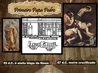 Primeiro Papa Pedro
53 d.C. é eleito bispo de Roma 67 d.C. morre crucificado
Nome de nascimento: Simão
Nascimento: Betsaida
Cristo mudou seu nome para
‫כיפא‬, Kepha
foi traduzido para
o grego como
, Petros
Πέτρος
posteriormente passou para
o latim como Petrus
 
