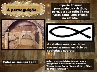 A perseguição
Entre os séculos I e III
Império Romano
perseguiu os cristãos,
porque a sua religião era
vista como uma ofensa
ao estado.
os únicos lugares seguros em que se
podiam reunir eram as catacumbas
O cristianismo teve de se
converter numa espécie de
sociedade secreta
palavra grega ichtys (peixe) era o
anagrama da frase Iesos Christos
Theou Hyios Soter (Jesus Cristo, Filho
de Deus, Salvador).
 