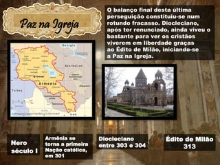 Paz na Igreja
Nero
século I
Diocleciano
entre 303 e 304
Édito de Milão
313
Armênia se
torna a primeira
Nação católica,
em 301
O balanço final desta última
perseguição constituiu-se num
rotundo fracasso. Diocleciano,
após ter renunciado, ainda viveu o
bastante para ver os cristãos
viverem em liberdade graças
ao Édito de Milão, iniciando-se
a Paz na Igreja.
 
