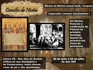 Concílio de Nicéia
20 de maio à 25 de julho
do Ano 325
Cânon XX - Nos dias do Senhor
(refere-se aos domingos) e
de Pentecostes, todos devem
rezar de pé e não ajoelhados.
Nicéia da Bitínia (atual İznik, Turquia)
Imperador romano Constantino I
Em Nicéia
fixou-se a
celebração da
Páscoa no
primeiro
domingo
depois da
primeira lua
cheia da
primavera.
 
