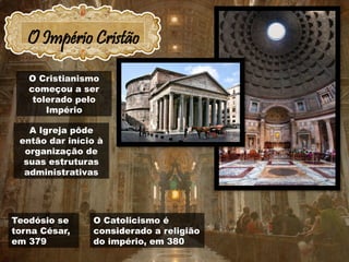 O Império Cristão
O Catolicismo é
considerado a religião
do império, em 380
Teodósio se
torna César,
em 379
O Cristianismo
começou a ser
tolerado pelo
Império
A Igreja pôde
então dar início à
organização de
suas estruturas
administrativas
 