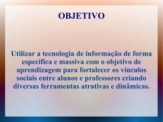 OBJETIVO



Utilizar a tecnologia de informação de forma
   específica e massiva com o objetivo de
 aprendizagem para fortalecer os vínculos
 sociais entre alunos e professores criando
diversas ferramentas atrativas e dinâmicas.
 