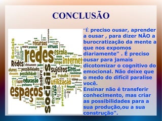 CONCLUSÃO
    “É preciso ousar, aprender
    a ousar , para dizer NÃO a
    burocratização da mente a
    que nos expomos
    diariamente" . É preciso
    ousar para jamais
    dicotomizar o cognitivo do
    emocional. Não deixe que
    o medo do difícil paralise
    você.
    Ensinar não é transferir
    conhecimento, mas criar
    as possibilidades para a
    sua produção,ou a sua
    construção".
 