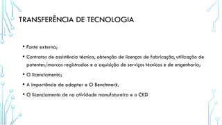 TRANSFERÊNCIA DE TECNOLOGIA
• Fonte externa;
• Contratos de assistência técnica, obtenção de licenças de fabricação, utilização de
patentes/marcas registradas e a aquisição de serviços técnicos e de engenharia;
• O licenciamento;
• A importância de adaptar e O Benchmark.
• O licenciamento de na atividade manufatureira e o CKD
 