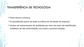 TRANSFERÊNCIA DE TECNOLOGIA
• Fonte interna e externa;
• O aprendizado ocorre em todas as esferas de atividades da empresa;
• técnicas de monitoramento da qualidade, por meio das quais são identificados
problemas de não conformidade, suas causas e possíveis soluções.
 