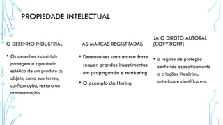 PROPIEDADE INTELECTUAL
O DESENHO INDUSTRIAL
• Os desenhos industriais
protegem a aparência
estética de um produto ou
objeto, como sua forma,
configuração, textura ou
ornamentação.
AS MARCAS REGISTRADAS
• Desenvolver uma marca forte
requer grandes investimentos
em propaganda e marketing
• O exemplo da Hering
JÁ O DIREITO AUTORAL
(COPYRIGHT)
• o regime de proteção
conferido especificamente
a criações literárias,
artísticas e científica etc.
 