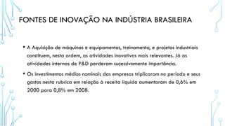 FONTES DE INOVAÇÃO NA INDÚSTRIA BRASILEIRA
• A Aquisição de máquinas e equipamentos, treinamento, e projetos industriais
constituem, nesta ordem, as atividades inovativas mais relevantes. Já as
atividades internas de P&D perderam sucessivamente importância.
• Os investimentos médios nominais das empresas triplicaram no período e seus
gastos nesta rubrica em relação à receita líquida aumentaram de 0,6% em
2000 para 0,8% em 2008.
 