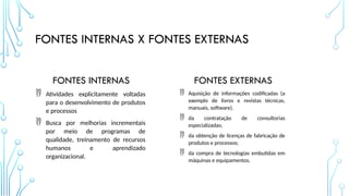 FONTES INTERNAS X FONTES EXTERNAS
FONTES INTERNAS
 Atividades explicitamente voltadas
para o desenvolvimento de produtos
e processos
 Busca por melhorias incrementais
por meio de programas de
qualidade, treinamento de recursos
humanos e aprendizado
organizacional.
FONTES EXTERNAS
 Aquisição de informações codificadas (a
exemplo de livros e revistas técnicas,
manuais, software).
 da contratação de consultorias
especializadas;
 da obtenção de licenças de fabricação de
produtos e processos;
 da compra de tecnologias embutidas em
máquinas e equipamentos.
 