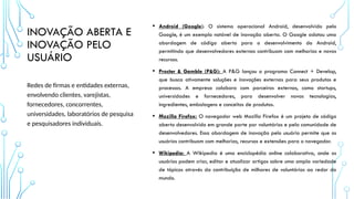 INOVAÇÃO ABERTA E
INOVAÇÃO PELO
USUÁRIO
• Android (Google): O sistema operacional Android, desenvolvido pelo
Google, é um exemplo notável de inovação aberta. O Google adotou uma
abordagem de código aberto para o desenvolvimento do Android,
permitindo que desenvolvedores externos contribuam com melhorias e novos
recursos.
• Procter & Gamble (P&G): A P&G lançou o programa Connect + Develop,
que busca ativamente soluções e inovações externas para seus produtos e
processos. A empresa colabora com parceiros externos, como startups,
universidades e fornecedores, para desenvolver novas tecnologias,
ingredientes, embalagens e conceitos de produtos.
• Mozilla Firefox: O navegador web Mozilla Firefox é um projeto de código
aberto desenvolvido em grande parte por voluntários e pela comunidade de
desenvolvedores. Essa abordagem de inovação pelo usuário permite que os
usuários contribuam com melhorias, recursos e extensões para o navegador.
• Wikipedia: A Wikipedia é uma enciclopédia online colaborativa, onde os
usuários podem criar, editar e atualizar artigos sobre uma ampla variedade
de tópicos através da contribuição de milhares de voluntários ao redor do
mundo.
Redes de firmas e entidades externas,
envolvendo clientes, varejistas,
fornecedores, concorrentes,
universidades, laboratórios de pesquisa
e pesquisadores individuais.
 