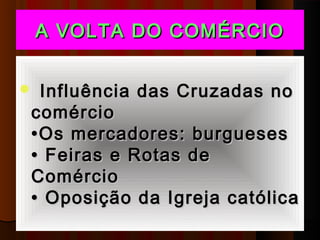 A VOLTA DO COMÉRCIO


Influência das Cruzadas no
comércio
•Os mercadores: burgueses
• Feiras e Rotas de
Comércio
• Oposição da Igreja católica
 