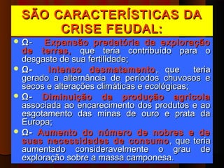SÃO CARACTERÍSTICAS DA
       CRISE FEUDAL:
 Ω-    Expansão predatória da exploração
  de terras, que teria contribuído para o
  desgaste de sua fertilidade;
 Ω-     Intenso desmatamento , que           teria
  gerado a alternância de períodos chuvosos e
  secos e alterações climáticas e ecológicas;
 Ω- Diminuição da produção agrícola
  associada ao encarecimento dos produtos e ao
  esgotamento das minas de ouro e prata da
  Europa;
 Ω- Aumento do número de nobres e de
  suas necessidades de consumo , que teria
  aumentado consideravelmente o grau de
  exploração sobre a massa camponesa.
 