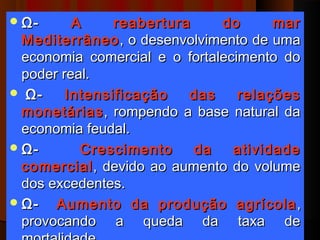  Ω-      A     reabertura     do      mar
  Mediterrâneo , o desenvolvimento de uma
  economia comercial e o fortalecimento do
  poder real.
  Ω-    Intensificação   das     relações
  monetárias , rompendo a base natural da
  economia feudal.
 Ω-       Crescimento     da    atividade
  comercial , devido ao aumento do volume
  dos excedentes.
 Ω-   Aumento da produção agrícola ,
  provocando a queda da taxa de
 