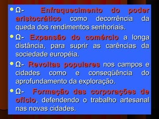 Ω-       Enfraquecimento do poder
  aristocrático como decorrência da
  queda dos rendimentos senhoriais.
 Ω- Expansão do comércio a longa
  distância, para suprir as carências da
  sociedade européia.
 Ω- Revoltas populares nos campos e
  cidades como e conseqüência do
  aprofundamento da exploração.
 Ω-   Formação das corporações de
  ofício , defendendo o trabalho artesanal
  nas novas cidades.
 
