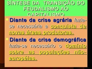 SÍNTESE DA TRANSIÇÃO DO
     FEUDALISMO AO
      CAPITALISMO
Diante   da crise agrária fazia-
 se necessária a conquista de
 novas áreas produtoras.
Diante da crise demográfica
 fazia-se necessário o d omínio
 sobre as populações não-
 européias.
 