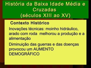 História da Baixa Idade Média e
           Cruzadas 
      (séculos XIII ao XV)
   Contexto Histórico
 Inovações técnicas: moinho hidráulico,
  arado com roda melhorou a produção e a
  alimentação
 Diminuição das guerras e das doenças
  provocou um AUMENTO
  DEMOGRÁFICO 
 