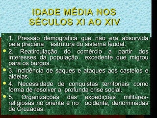 IDADE MÉDIA NOS
         SÉCULOS XI AO XIV
  1. Pressão demográfica que não era absorvida





  pela precária    estrutura do sistema feudal.
 2. Reatirculação do comércio a partir dos
  interesses da população excedente que migrou
  para os burgos.
 3. Incidência de saques e ataques aos castelos e
  aldeias.
 4. Necessidade de conquistas territoriais como
  forma de resolver a profunda crise social.
 5.    Organizações das expedições militares-
  religiosas no oriente e no   ocidente, denominadas
  de Cruzadas.
 