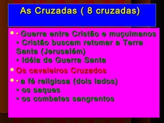 As Cruzadas ( 8 cruzadas)

 • Guerra   entre Cristão e muçulmanos
  • Cristão buscam retomar a Terra
  Santa (Jerusalém)
  • Idéia de Guerra Santa  
 Os cavaleiros Cruzados
 • a fé religiosa (dois lados)
  • os saques
  • os combates sangrentos 
 