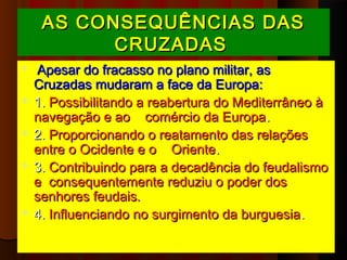 AS CONSEQUÊNCIAS DAS
          CRUZADAS
 Apesar do fracasso no plano militar, as
  Cruzadas mudaram a face da Europa:
 1. Possibilitando a reabertura do Mediterrâneo à
  navegação e ao    comércio da Europa.
 2. Proporcionando o reatamento das relações
  entre o Ocidente e o    Oriente.
 3. Contribuindo para a decadência do feudalismo
  e consequentemente reduziu o poder dos
  senhores feudais.
 4. Influenciando no surgimento da burguesia .
 
 