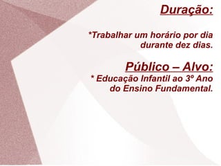Duração:
*Trabalhar um horário por dia
            durante dez dias.

        Público – Alvo:
* Educação Infantil ao 3º Ano
    do Ensino Fundamental.
 
