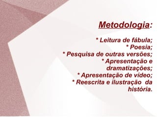 Metodologia:
           * Leitura de fábula;
                      * Poesia;
* Pesquisa de outras versões;
             * Apresentação e
               dramatizações;
     * Apresentação de vídeo;
   * Reescrita e ilustração da
                       história.
 
