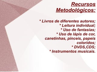 Recursos
         Metodológicos:
* Livros de diferentes autores;
            * Leitura individual;
             * Uso de fantasias;
          * Uso de lápis de cor,
    canetinhas, pinceis, papeis
                       coloridos;
                   * DVDS,CDS;
      * Instrumentos musicais.
 