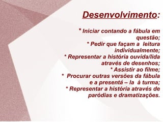 Desenvolvimento:
      * Iniciar contando a fábula em
                             questão;
         * Pedir que façam a leitura
                    individualmente;
 * Representar a história ouvida/lida
               através de desenhos;
                  * Assistir ao filme;
* Procurar outras versões da fábula
          e a presentá – la à turma;
  * Representar a história através de
          paródias e dramatizações.
 
