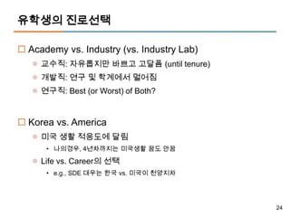 유학생의 진로선택

 Academy vs. Industry (vs. Industry Lab)
    교수직: 자유롭지만 바쁘고 고달픔 (until tenure)
    개발직: 연구 및 학계에서 멀어짐
    연구직: Best (or Worst) of Both?


 Korea vs. America
    미국 생활 적응도에 달림
      • 나의경우, 4년차까지는 미국생활 꿈도 안꿈

    Life vs. Career의 선택
      • e.g., SDE 대우는 한국 vs. 미국이 천양지차




                                            24
 