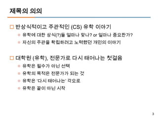 제목의 의의

 반상식적이고 주관적인 (CS) 유학 이야기
  유학에 대한 상식(?)들 얼마나 맞나? or 얼마나 중요한가?
  자신의 주관을 확립하려고 노력했던 개인의 이야기


 대학원 (유학), 전문가로 다시 태어나는 첫걸음
  유학은 필수가 아닌 선택
  유학의 목적은 전문가가 되는 것
  유학은 ‘다시 태어나는’ 각오로
  유학은 끝이 아닌 시작




                                        3
 