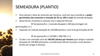 SEMEADURA (PLANTIO)
• Para calcular a dose de sementes por hectares, você tem que considerar o poder
germinativo das sementes e inserção de 5% ou 10% a mais do estande desejado.
• Dessa forma, iniciamos os cálculos com a seguinte fórmula:
Nº de plantas/ha = ( estande desejado x 100 /porcentagem de
germinação) x 1.1
• Supondo um estande desejado de 120.000 plantas e uma % de germinação de 90:
Nº de plantas/ha =( 120.000 x 100/ 90) x 1.1
• O valor a ser semeado seria de 146.667 plantas por hectare para atingir o estande
desejado de 120.000 plantas/ha, considerando 10% de inserção a mais devido a
perdas por pragas e doenças.
Jan-23 ENGªAGRÔNOMA MILENA ALMEIDA 18
 