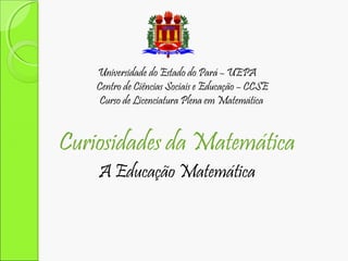 Universidade do Estado do Pará – UEPA
Centro de Ciências Sociais e Educação – CCSE
Curso de Licenciatura Plena em Matemática

Curiosidades da Matemática
A Educação Matemática

 