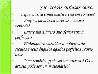 São  coisas curiosas como: O que música e matemática tem em comum? Frações na música seria isso mesmo verdade? Existe um número que demonstra a perfeição? Pirâmides construídas a milhares de séculos e seus ângulos agudos perfeitos , como isso? O matemático pode ser um artista ? Ou o artista pode ser um matemático? 
